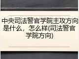 中央司法警官学院主攻方向是什么，怎么样(司法警官学院方向)