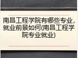 南昌工程学院有哪些专业，就业前景如何(南昌工程学院专业就业)
