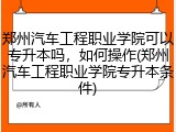 郑州汽车工程职业学院可以专升本吗，如何操作(郑州汽车工程职业学院专升本条件)