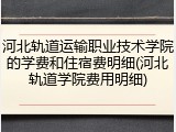 河北轨道运输职业技术学院的学费和住宿费明细(河北轨道学院费用明细)
