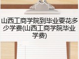 山西工商学院到毕业要花多少学费(山西工商学院毕业学费)