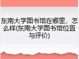 东南大学图书馆在哪里，怎么样(东南大学图书馆位置与评价)