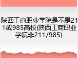 陕西工商职业学院是不是211或985高校(陕西工商职业学院非211/985)