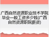 广西自然资源职业技术学院毕业一般工资多少钱(广西自然资源职院薪资)
