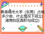 香港城市大学（东莞）占地多少亩，什么情况下成立(港莞校区面积与成立)