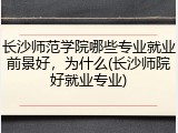 长沙师范学院哪些专业就业前景好，为什么(长沙师院好就业专业)