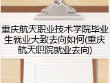 重庆航天职业技术学院毕业生就业大致去向如何(重庆航天职院就业去向)