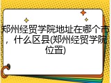 郑州经贸学院地址在哪个市，什么区县(郑州经贸学院位置)