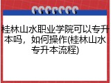 桂林山水职业学院可以专升本吗，如何操作(桂林山水专升本流程)