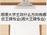 湘潭大学主攻什么方向有哪些王牌专业(湘大王牌专业)