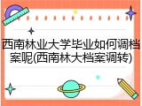 西南林业大学毕业如何调档案呢(西南林大档案调转)
