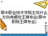 晋中职业技术学院主攻什么方向有哪些王牌专业(晋中职院王牌专业)