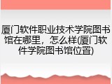 厦门软件职业技术学院图书馆在哪里，怎么样(厦门软件学院图书馆位置)