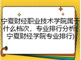 宁夏财经职业技术学院属于什么档次，专业排行分析(宁夏财经学院专业排行)
