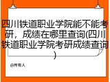 四川铁道职业学院能不能考研，成绩在哪里查询(四川铁道职业学院考研成绩查询)
