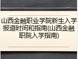 山西金融职业学院新生入学报道时间和指南(山西金融职院入学指南)