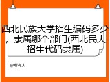 西北民族大学招生编码多少，隶属哪个部门(西北民大招生代码隶属)