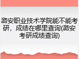 潞安职业技术学院能不能考研，成绩在哪里查询(潞安考研成绩查询)