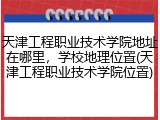 天津工程职业技术学院地址在哪里，学校地理位置(天津工程职业技术学院位置)