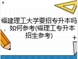 福建理工大学要招专升本吗，如何参考(福理工专升本招生参考)