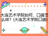 大连艺术学院如何，口碑怎么样？(大连艺术学院口碑)