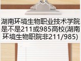 湖南环境生物职业技术学院是不是211或985高校(湖南环境生物职院非211/985)