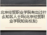 北京经贸职业学院有出过什么知名人士吗(北京经贸职业学院知名校友)