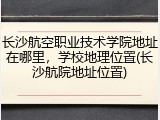 长沙航空职业技术学院地址在哪里，学校地理位置(长沙航院地址位置)