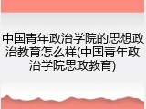 中国青年政治学院的思想政治教育怎么样(中国青年政治学院思政教育)