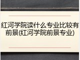 红河学院读什么专业比较有前景(红河学院前景专业)