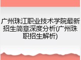 广州珠江职业技术学院最新招生简章深度分析(广州珠职招生解析)