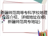 新疆师范高等专科学校地理位置介绍，详细地址在哪(新疆师范高专地址)