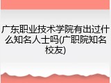 广东职业技术学院有出过什么知名人士吗(广职院知名校友)