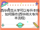 西华师范大学可以专升本吗，如何操作(西华师大专升本流程)