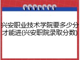 兴安职业技术学院要多少分才能进(兴安职院录取分数)