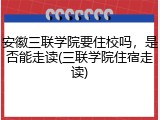 安徽三联学院要住校吗，是否能走读(三联学院住宿走读)