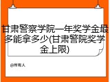 甘肃警察学院一年奖学金最多能拿多少(甘肃警院奖学金上限)