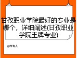 甘孜职业学院最好的专业是哪个，详细阐述(甘孜职业学院王牌专业)