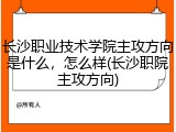 长沙职业技术学院主攻方向是什么，怎么样(长沙职院主攻方向)