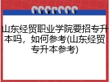 山东经贸职业学院要招专升本吗，如何参考(山东经贸专升本参考)