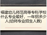 福建幼儿师范高等专科学校什么专业最好，一年招多少人(幼师专业招生人数)