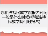 呼和浩特民族学院报名时间一般是什么时候(呼和浩特民族学院何时报名)