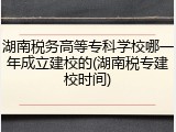 湖南税务高等专科学校哪一年成立建校的(湖南税专建校时间)