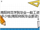 南阳师范学院毕业一般工资多少钱(南阳师院毕业薪资)