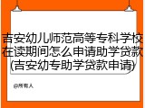 吉安幼儿师范高等专科学校在读期间怎么申请助学贷款(吉安幼专助学贷款申请)