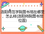 洛阳师范学院图书馆在哪里，怎么样(洛阳师院图书馆位置)