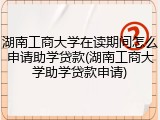 湖南工商大学在读期间怎么申请助学贷款(湖南工商大学助学贷款申请)