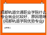 成都轨道交通职业学院什么专业就业比较好，原因是啥(成都轨道学院优势专业)