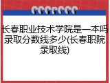 长春职业技术学院是一本吗录取分数线多少(长春职院录取线)