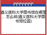 遵义医科大学图书馆在哪里，怎么样(遵义医科大学图书馆位置)